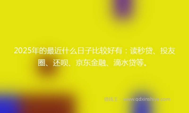2025年的最近什么日子比较好有：读秒贷、投友圈、还呗、京东金融、滴水贷等。