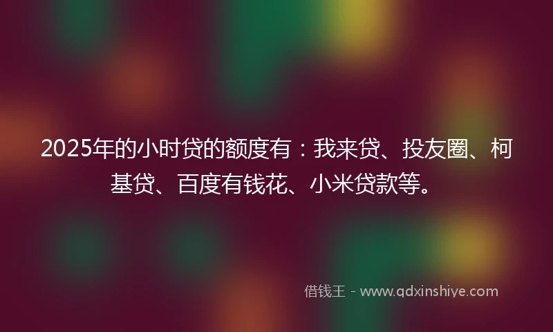 2025年的小时贷的额度有：我来贷、投友圈、柯基贷、百度有钱花、小米贷款等。