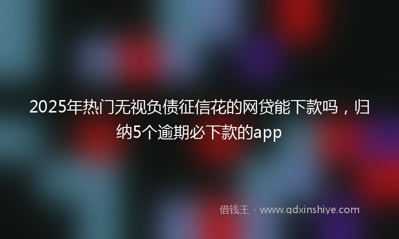 2025年热门无视负债征信花的网贷能下款吗，归纳5个逾期必下款的app