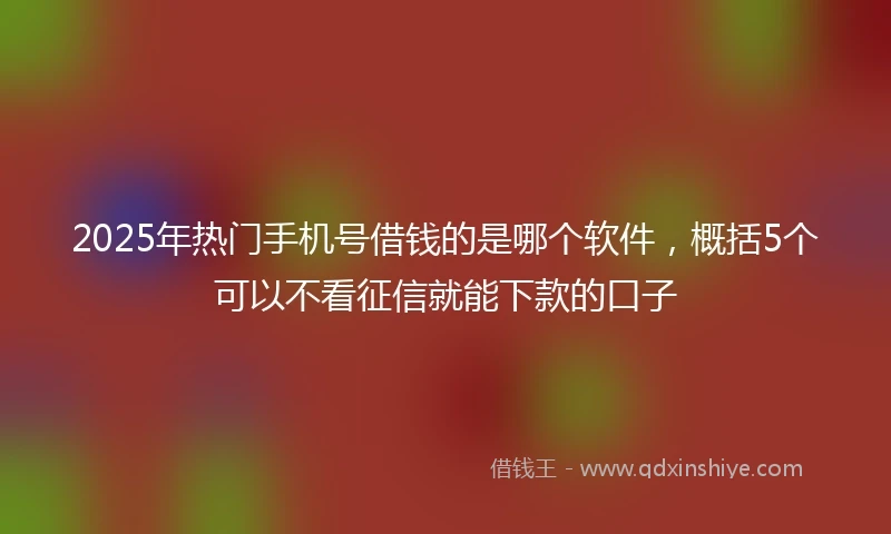 2025年热门手机号借钱的是哪个软件，概括5个可以不看征信就能下款的口子