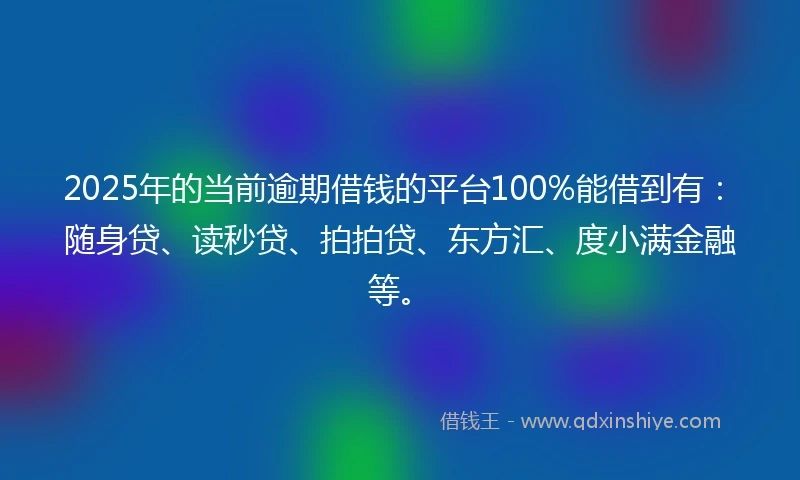 2025年的当前逾期借钱的平台100%能借到有：随身贷、读秒贷、拍拍贷、东方汇、度小满金融等。