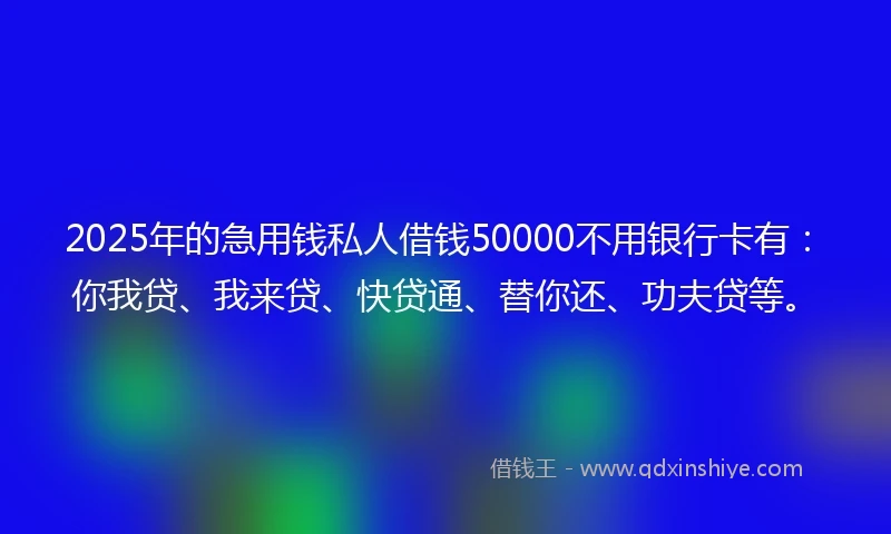 2025年的急用钱私人借钱50000不用银行卡有：你我贷、我来贷、快贷通、替你还、功夫贷等。