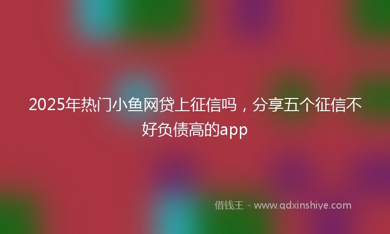 2025年热门小鱼网贷上征信吗，分享五个征信不好负债高的app