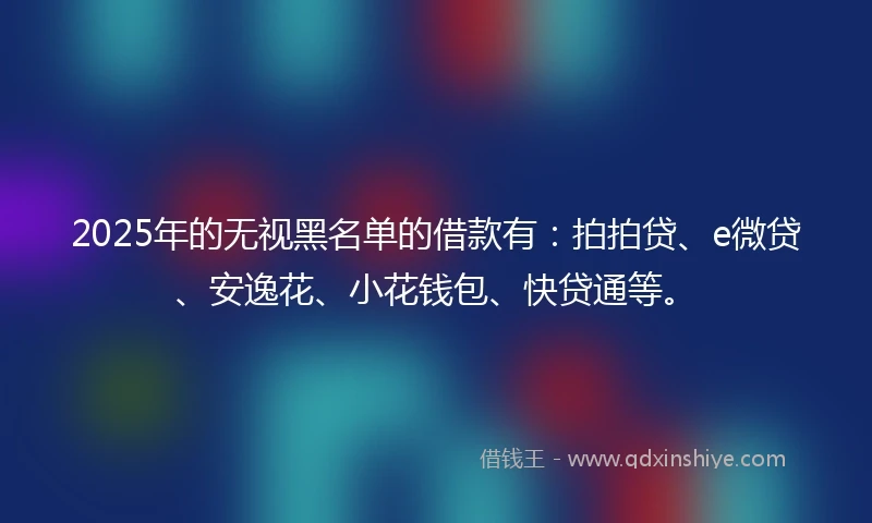 2025年的无视黑名单的借款有：拍拍贷、e微贷、安逸花、小花钱包、快贷通等。