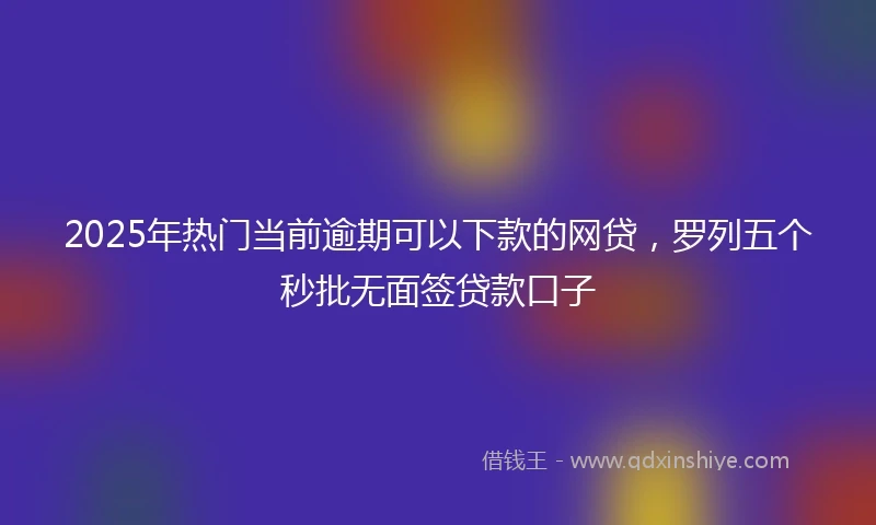 2025年热门当前逾期可以下款的网贷，罗列五个秒批无面签贷款口子