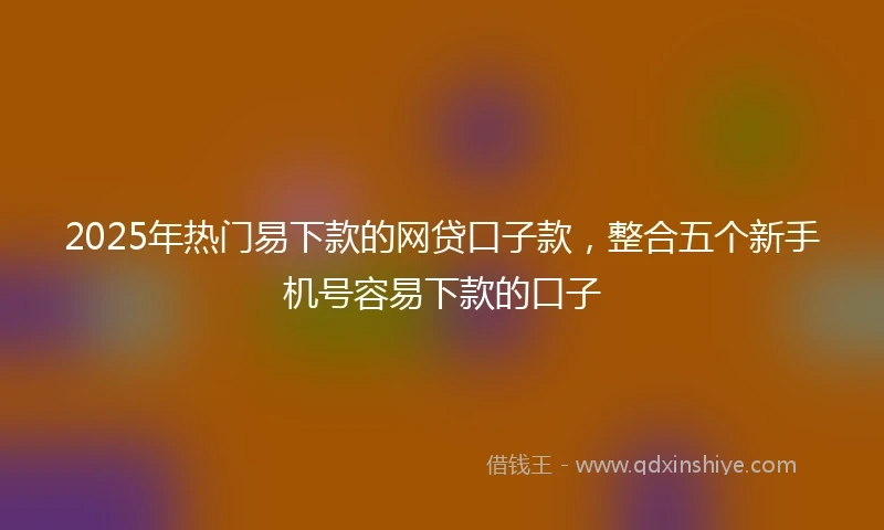 2025年热门易下款的网贷口子款，整合五个新手机号容易下款的口子
