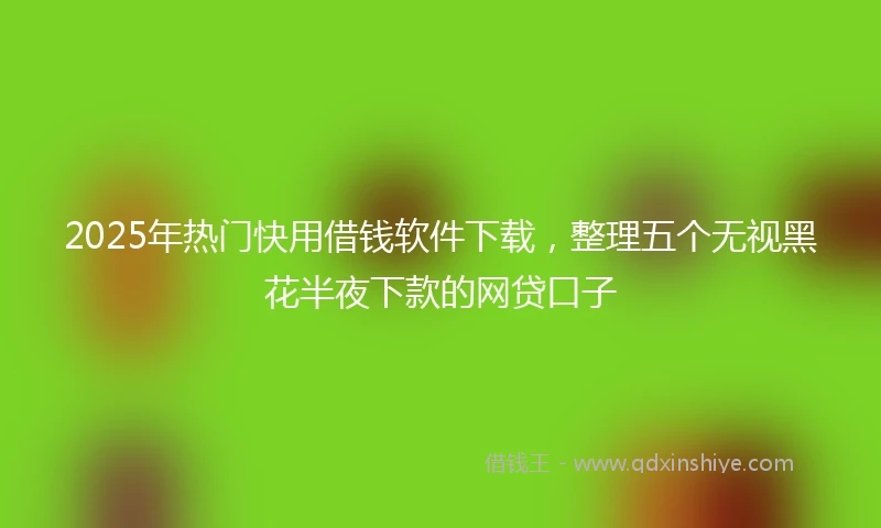 2025年热门快用借钱软件下载，整理五个无视黑花半夜下款的网贷口子