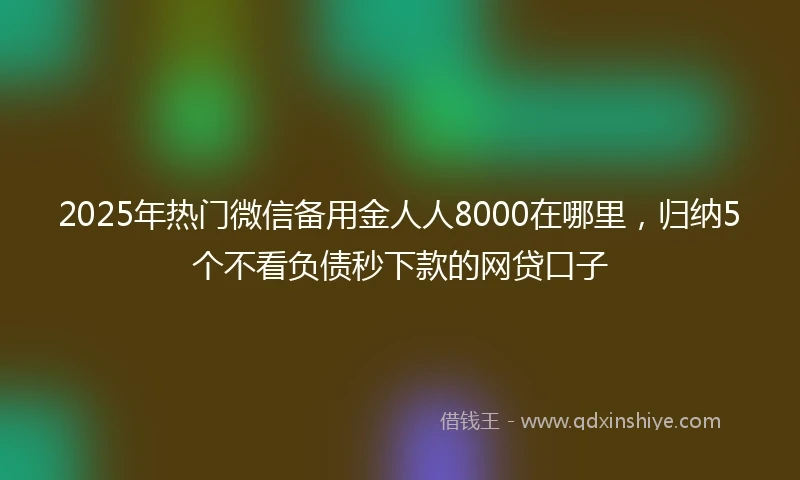 2025年热门微信备用金人人8000在哪里，归纳5个不看负债秒下款的网贷口子