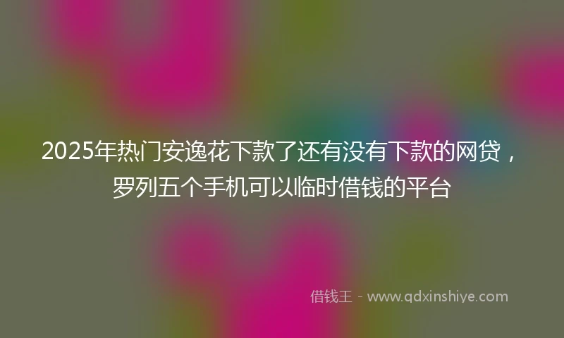 2025年热门安逸花下款了还有没有下款的网贷，罗列五个手机可以临时借钱的平台