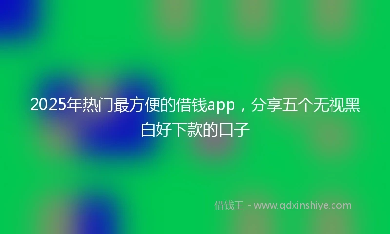 2025年热门最方便的借钱app，分享五个无视黑白好下款的口子
