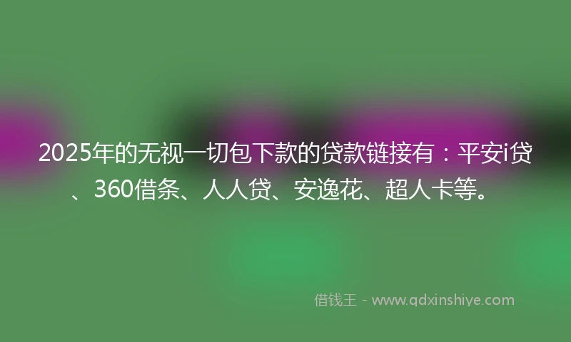 2025年的无视一切包下款的贷款链接有：平安i贷、360借条、人人贷、安逸花、超人卡等。