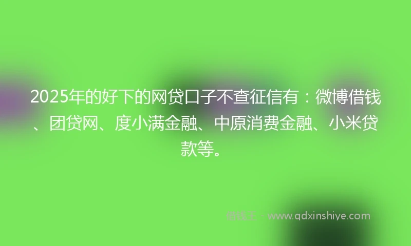 2025年的好下的网贷口子不查征信有：微博借钱、团贷网、度小满金融、中原消费金融、小米贷款等。