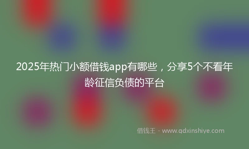 2025年热门小额借钱app有哪些，分享5个不看年龄征信负债的平台