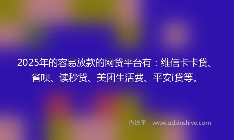 2025年的容易放款的网贷平台有：维信卡卡贷、省呗、读秒贷、美团生活费、平安i贷等。