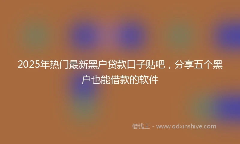 2025年热门最新黑户贷款口子贴吧，分享五个黑户也能借款的软件