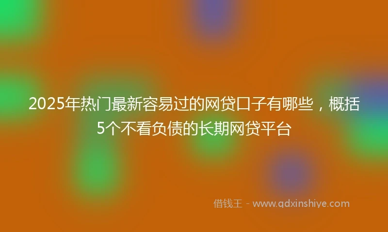 2025年热门最新容易过的网贷口子有哪些，概括5个不看负债的长期网贷平台