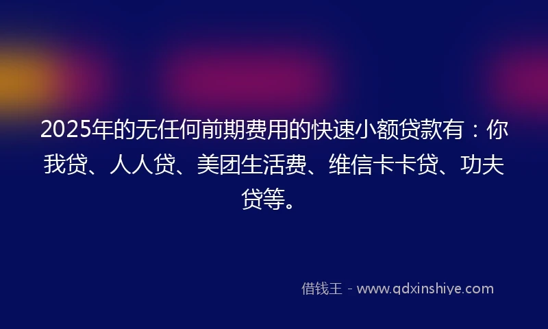 2025年的无任何前期费用的快速小额贷款有：你我贷、人人贷、美团生活费、维信卡卡贷、功夫贷等。