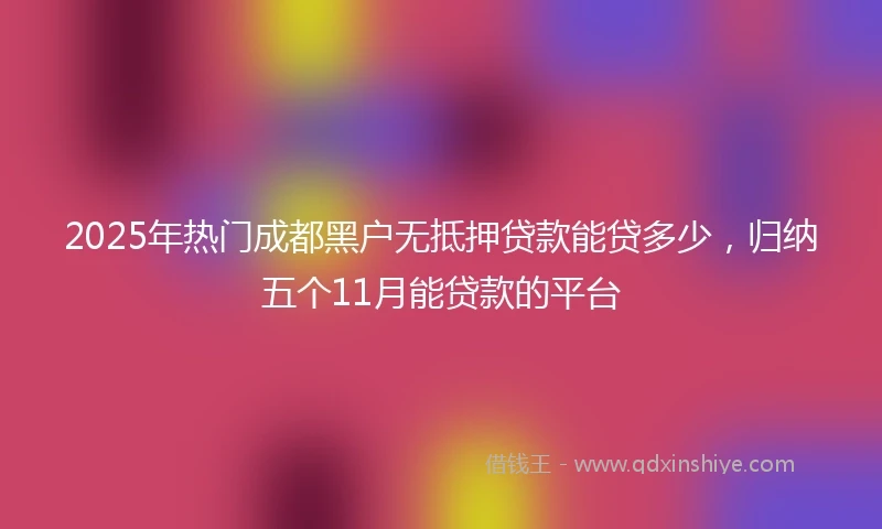 2025年热门成都黑户无抵押贷款能贷多少，归纳五个11月能贷款的平台