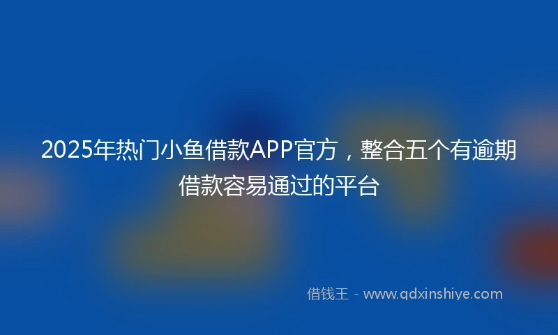 2025年热门小鱼借款APP官方，整合五个有逾期借款容易通过的平台