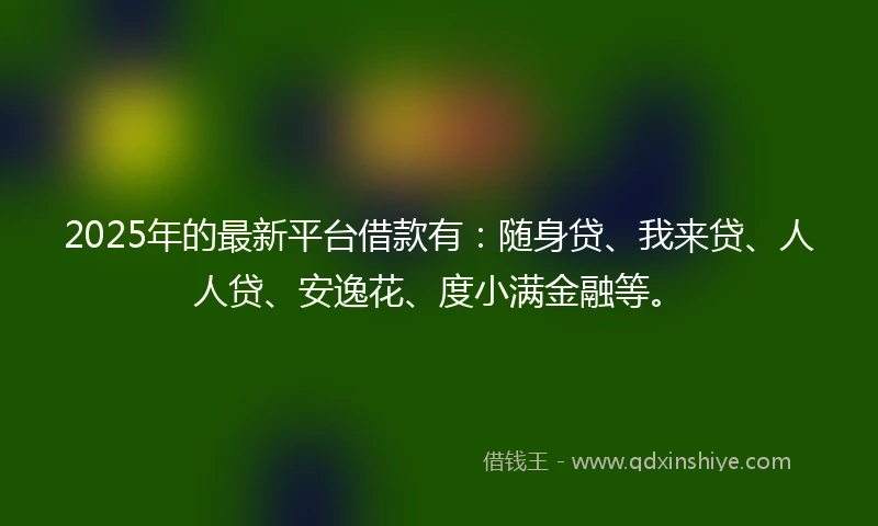 2025年的最新平台借款有：随身贷、我来贷、人人贷、安逸花、度小满金融等。
