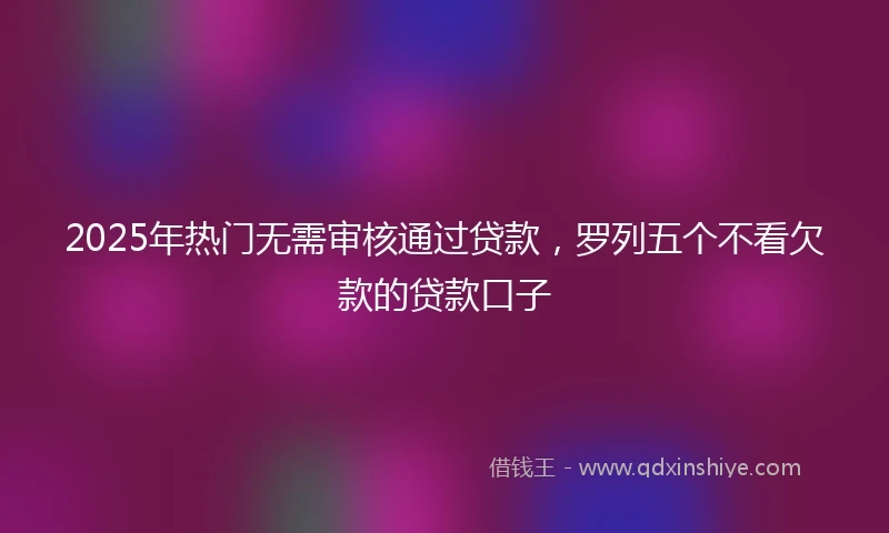 2025年热门无需审核通过贷款，罗列五个不看欠款的贷款口子