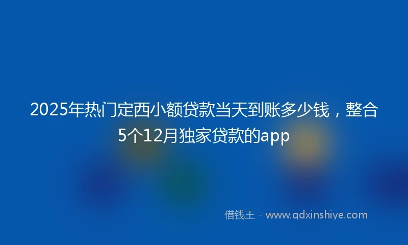 2025年热门定西小额贷款当天到账多少钱，整合5个12月独家贷款的app