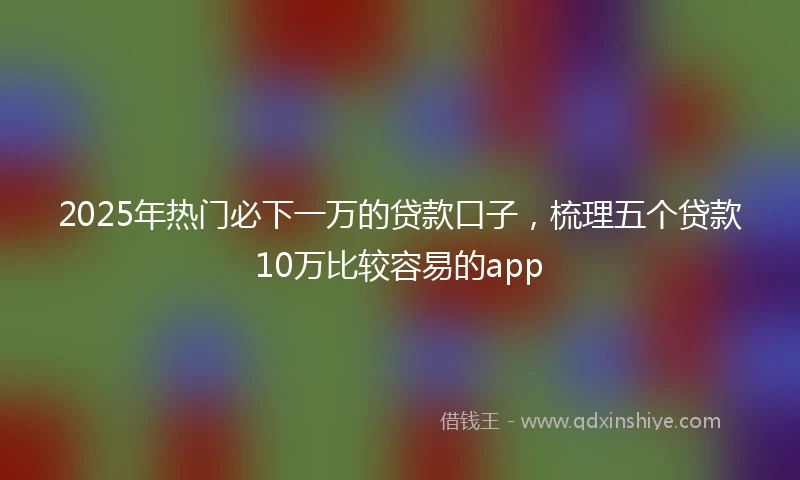 2025年热门必下一万的贷款口子，梳理五个贷款10万比较容易的app