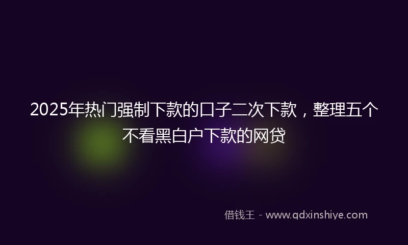 2025年热门强制下款的口子二次下款，整理五个不看黑白户下款的网贷