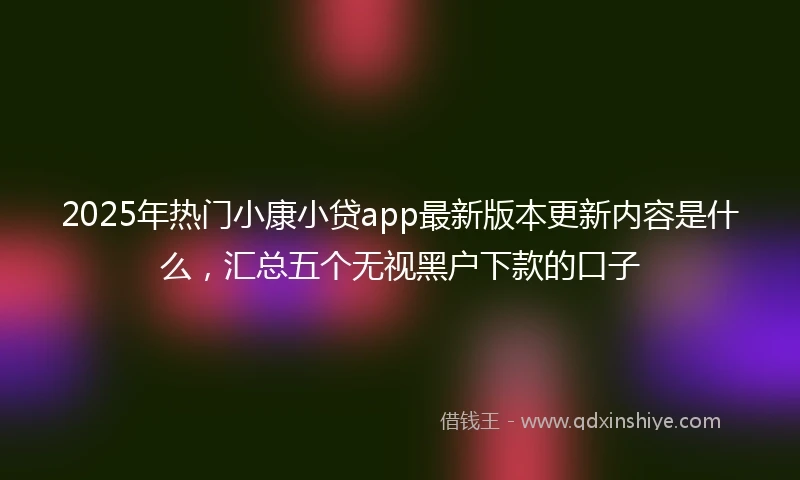 2025年热门小康小贷app最新版本更新内容是什么，汇总五个无视黑户下款的口子