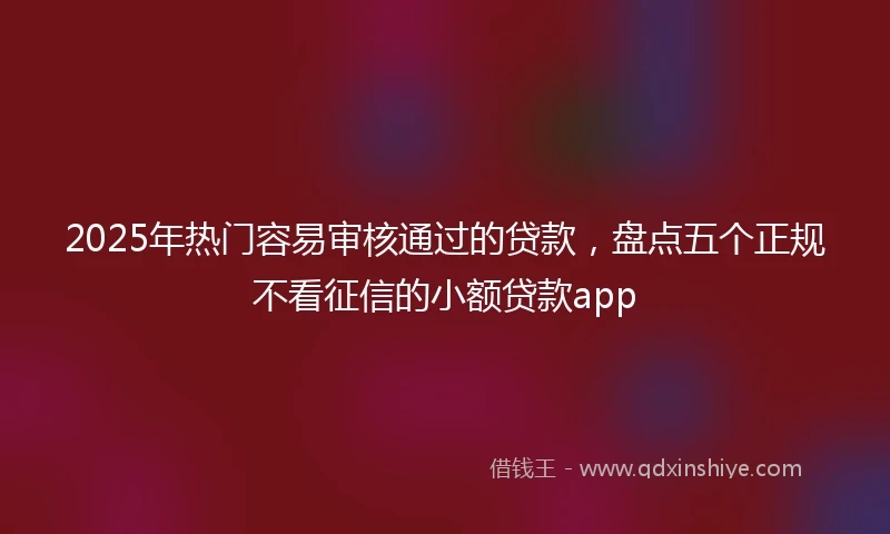 2025年热门容易审核通过的贷款，盘点五个正规不看征信的小额贷款app