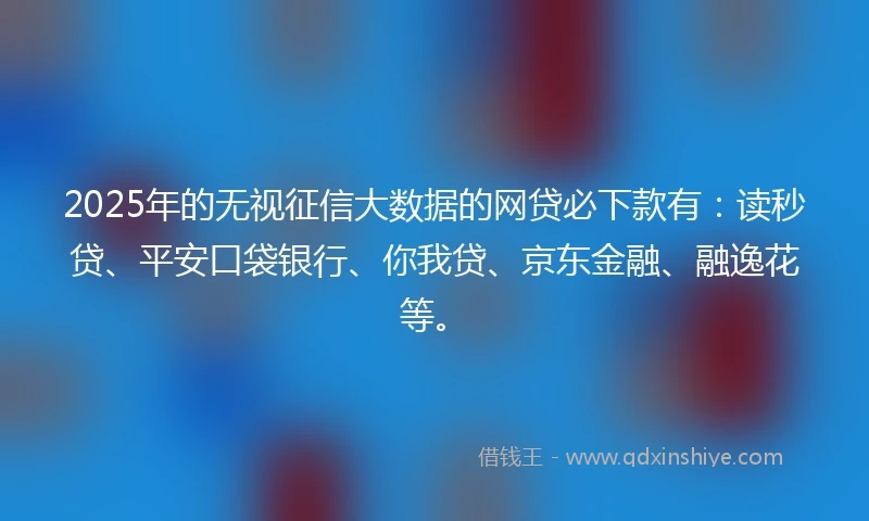 2025年的无视征信大数据的网贷必下款有：读秒贷、平安口袋银行、你我贷、京东金融、融逸花等。