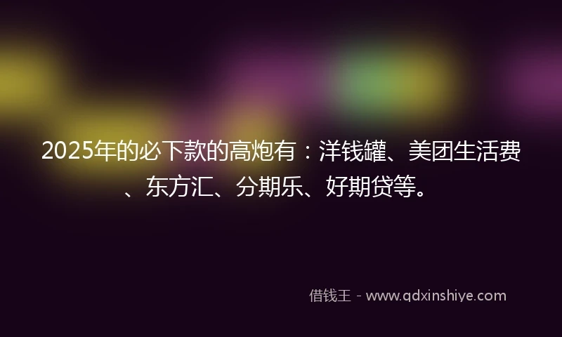 2025年的必下款的高炮有:洋钱罐、美团生活费、东方汇、分期乐、好期贷等。