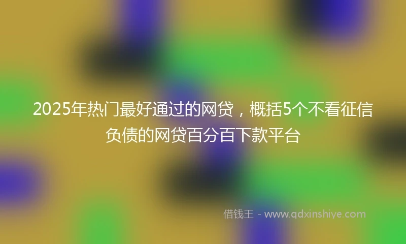 2025年热门最好通过的网贷，概括5个不看征信负债的网贷百分百下款平台