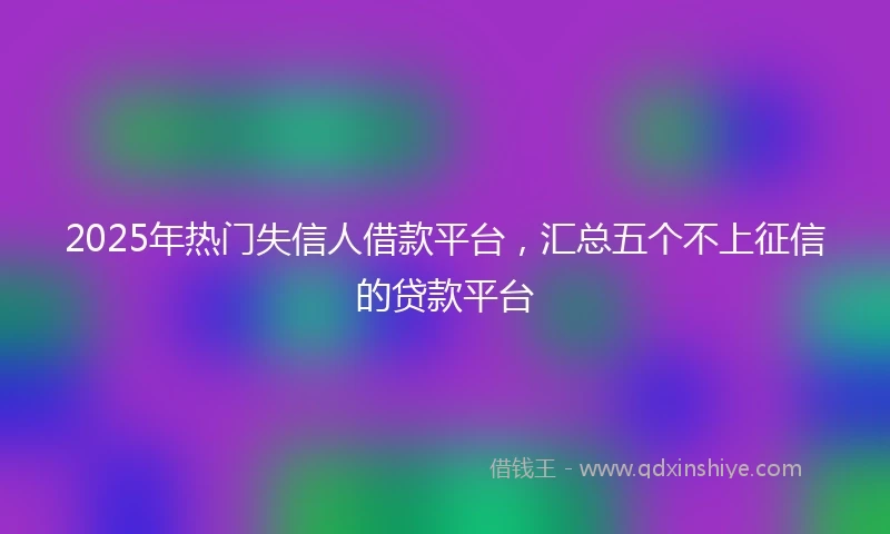 2025年热门失信人借款平台，汇总五个不上征信的贷款平台