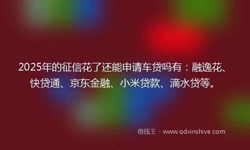 2025年的征信花了还能申请车贷吗有：融逸花、快贷通、京东金融、小米贷款、滴水贷等。