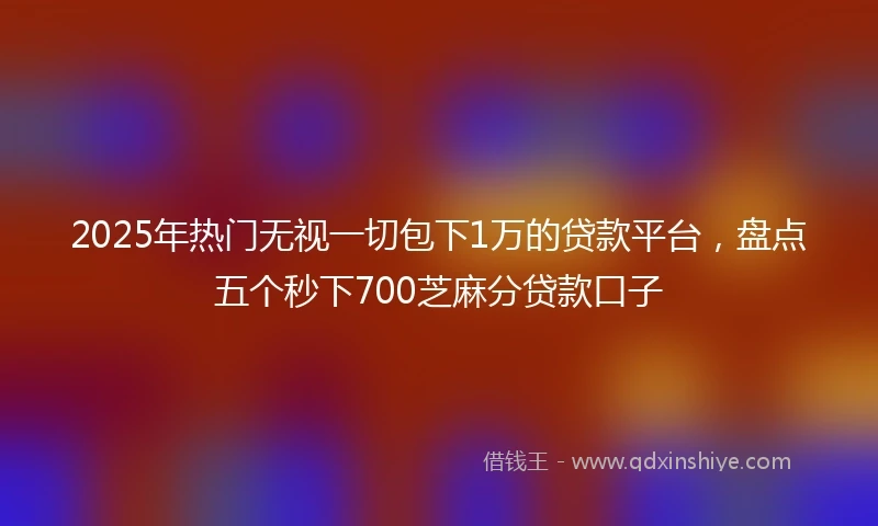 2025年热门无视一切包下1万的贷款平台，盘点五个秒下700芝麻分贷款口子