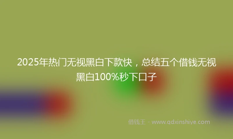 2025年热门无视黑白下款快，总结五个借钱无视黑白100%秒下口子