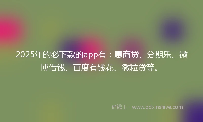 2025年的必下款的app有：惠商贷、分期乐、微博借钱、百度有钱花、微粒贷等。