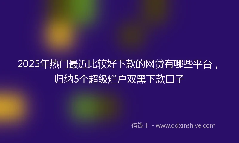 2025年热门最近比较好下款的网贷有哪些平台，归纳5个超级烂户双黑下款口子
