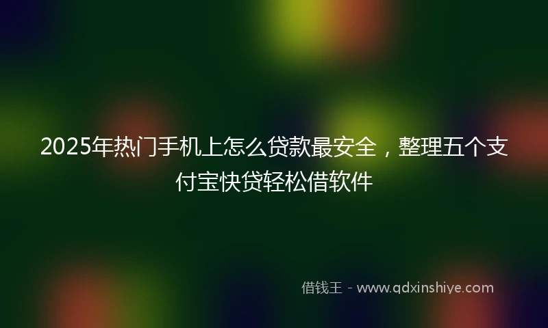 2025年热门手机上怎么贷款最安全，整理五个支付宝快贷轻松借软件