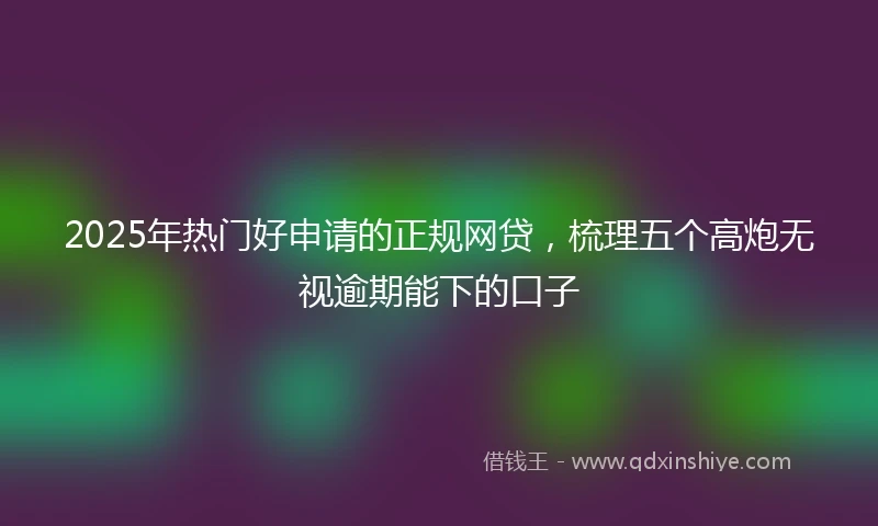 2025年热门好申请的正规网贷，梳理五个高炮无视逾期能下的口子