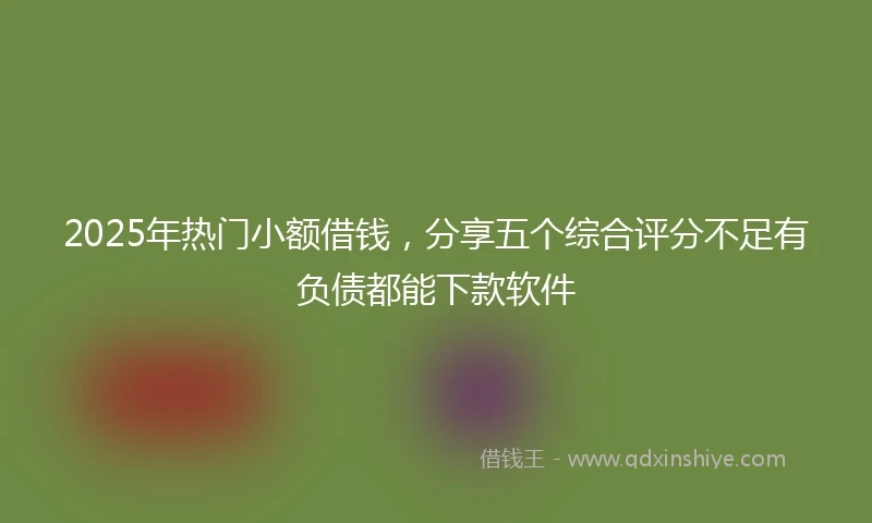 2025年热门小额借钱，分享五个综合评分不足有负债都能下款软件