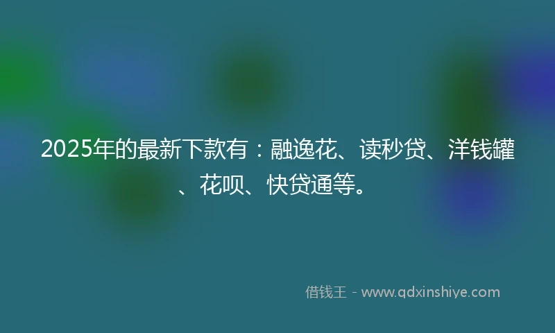 2025年的最新下款有：融逸花、读秒贷、洋钱罐、花呗、快贷通等。