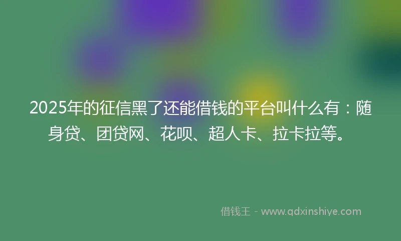 2025年的征信黑了还能借钱的平台叫什么有：随身贷、团贷网、花呗、超人卡、拉卡拉等。