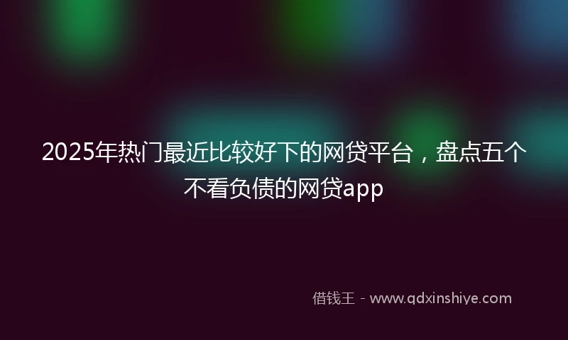 2025年热门最近比较好下的网贷平台，盘点五个不看负债的网贷app