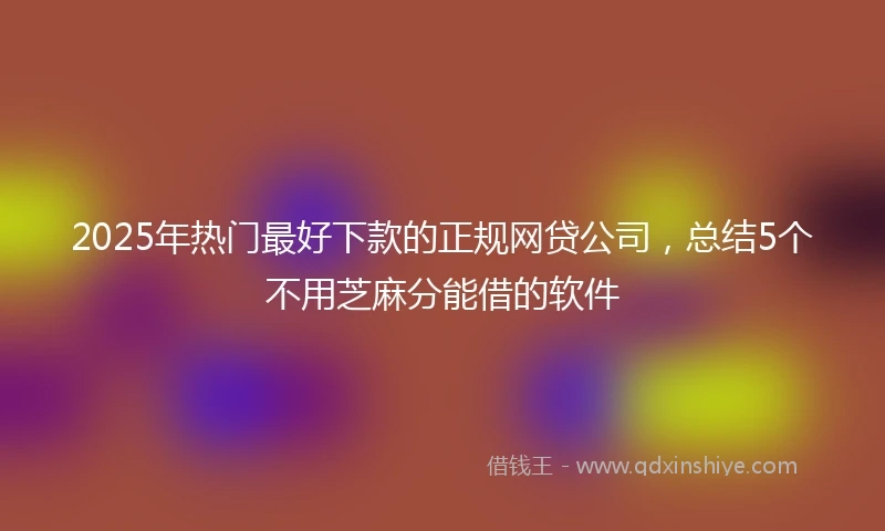 2025年热门最好下款的正规网贷公司，总结5个不用芝麻分能借的软件