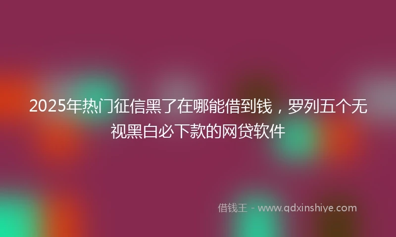 2025年热门征信黑了在哪能借到钱，罗列五个无视黑白必下款的网贷软件