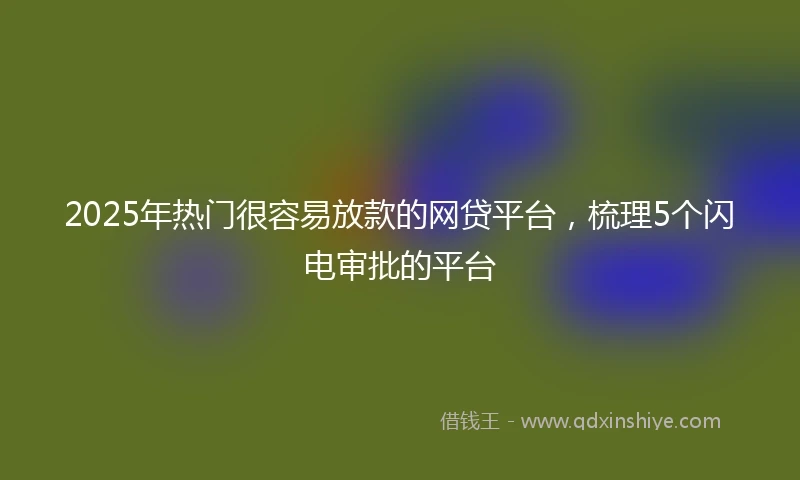 2025年热门很容易放款的网贷平台，梳理5个闪电审批的平台