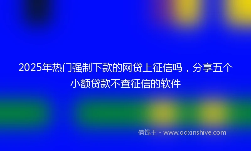 2025年热门强制下款的网贷上征信吗，分享五个小额贷款不查征信的软件