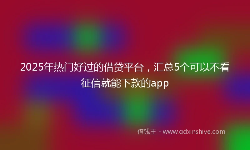 2025年热门好过的借贷平台，汇总5个可以不看征信就能下款的app